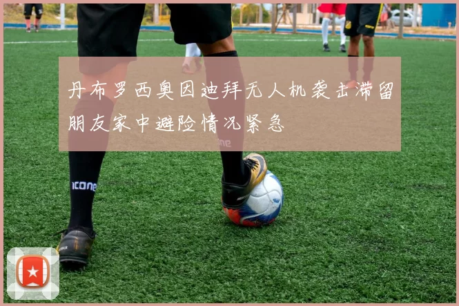 丹布罗西奥因迪拜无人机袭击滞留朋友家中避险情况紧急