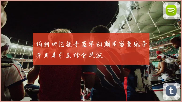 伯利回忆接手蓝军初期困惑曼城争夺库库引发转会风波