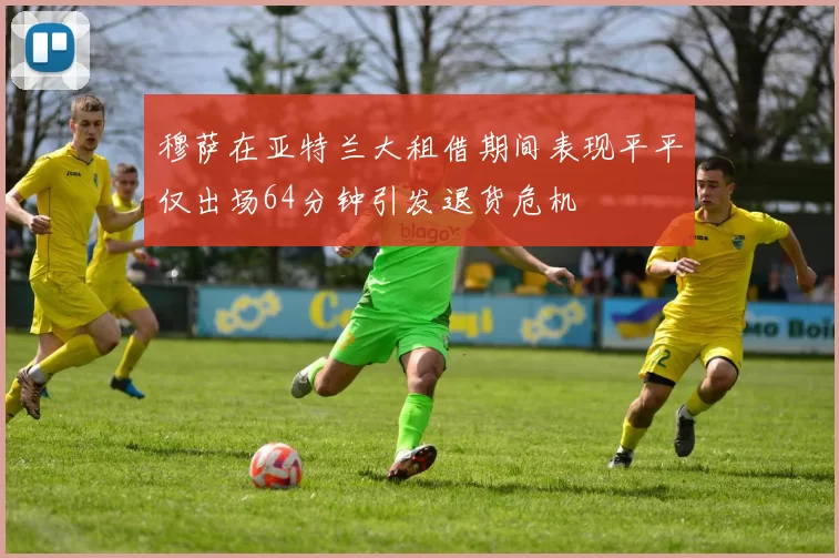 穆萨在亚特兰大租借期间表现平平仅出场64分钟引发退货危机