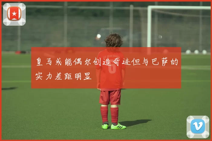 皇马或能偶尔创造奇迹但与巴萨的实力差距明显
