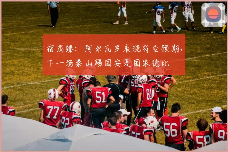 宿茂臻：阿尔瓦罗表现符合预期，下一场泰山踢国安是国家德比