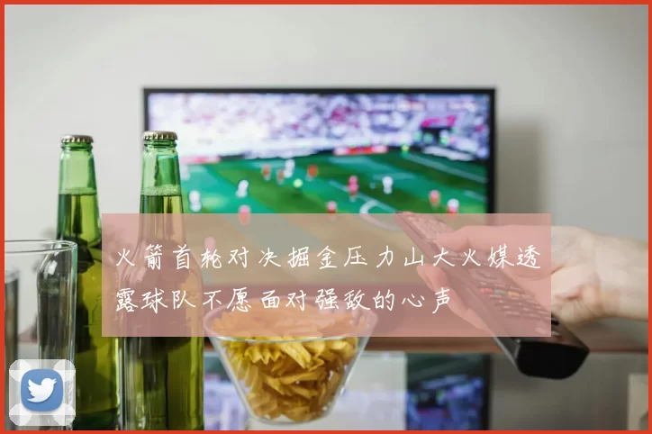 火箭首轮对决掘金压力山大火媒透露球队不愿面对强敌的心声