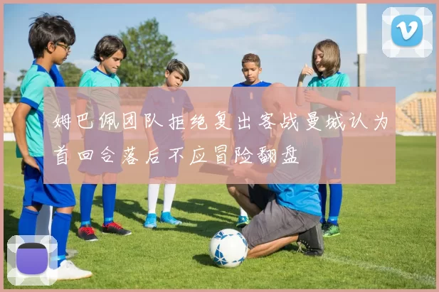姆巴佩团队拒绝复出客战曼城认为首回合落后不应冒险翻盘