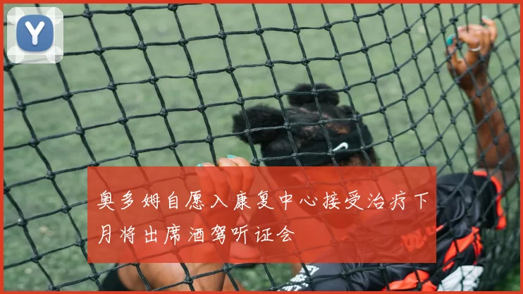 奥多姆自愿入康复中心接受治疗下月将出席酒驾听证会