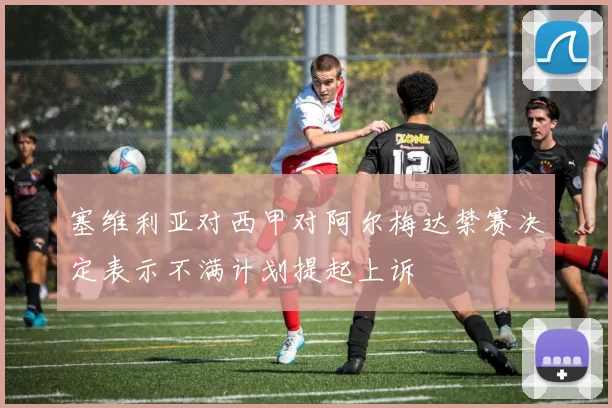 塞维利亚对西甲对阿尔梅达禁赛决定表示不满计划提起上诉