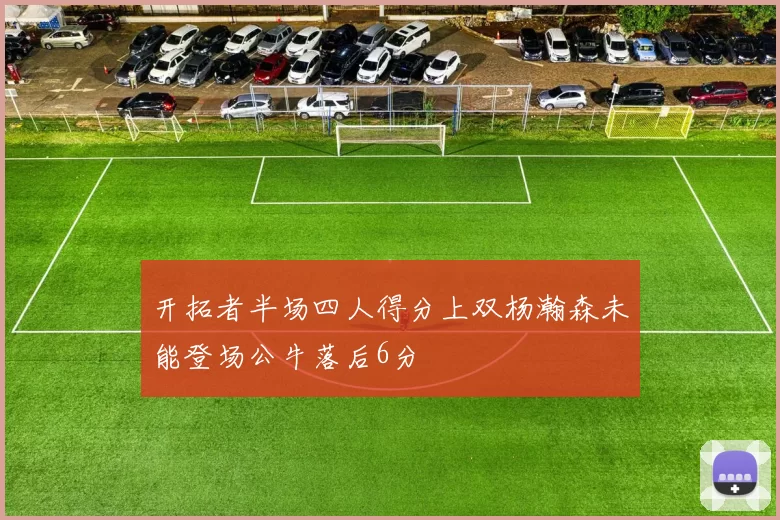 开拓者半场四人得分上双杨瀚森未能登场公牛落后6分