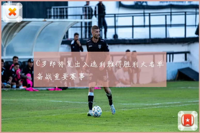 C罗即将复出入选利雅得胜利大名单备战重要赛事
