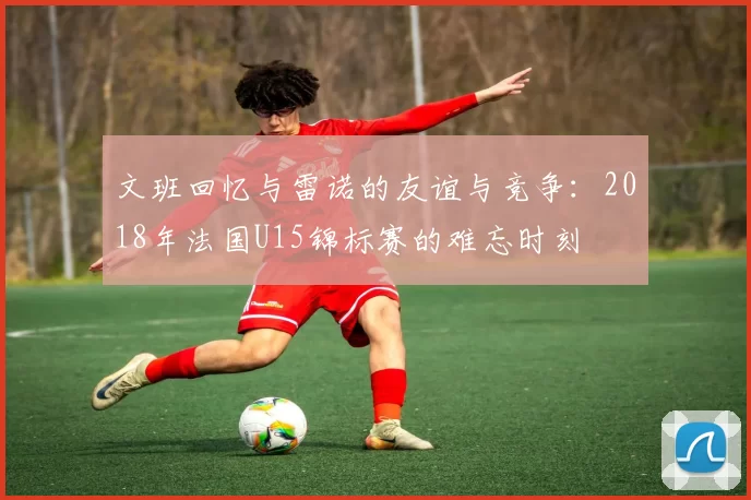 文班回忆与雷诺的友谊与竞争：2018年法国U15锦标赛的难忘时刻