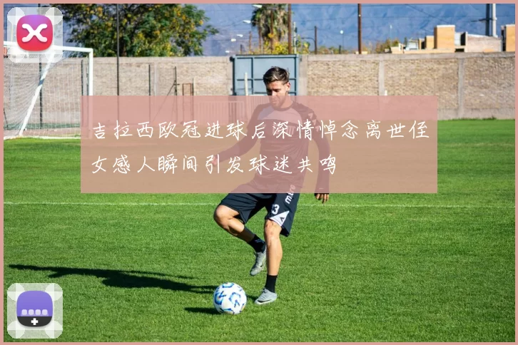 吉拉西欧冠进球后深情悼念离世侄女感人瞬间引发球迷共鸣