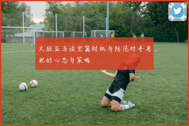 文班亚马谈空篮时机与防范对手恶犯的心态与策略