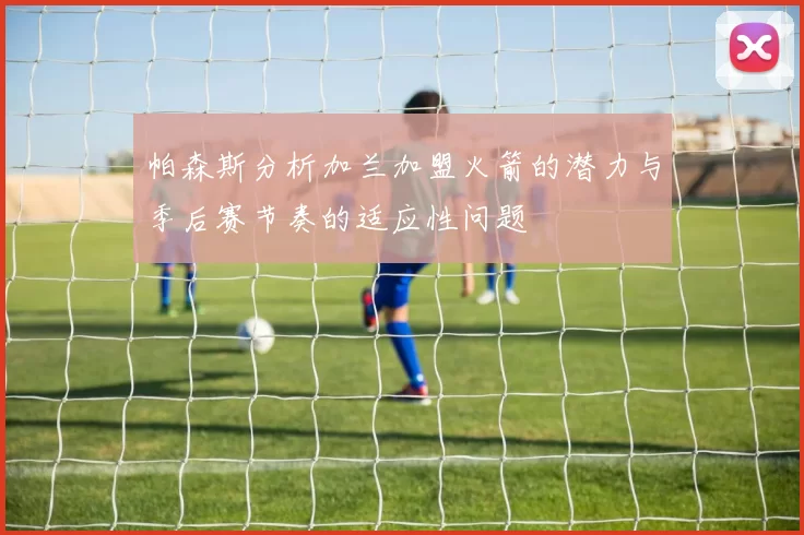 帕森斯分析加兰加盟火箭的潜力与季后赛节奏的适应性问题