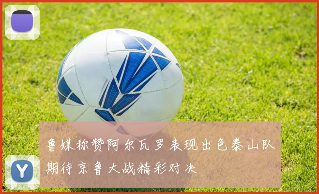 鲁媒称赞阿尔瓦罗表现出色泰山队期待京鲁大战精彩对决