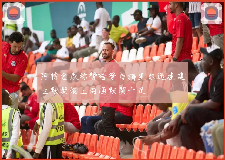 阿特金森称赞哈登与梅里尔迅速建立默契场上沟通默契十足
