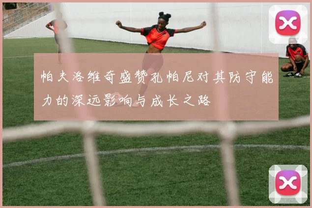 帕夫洛维奇盛赞孔帕尼对其防守能力的深远影响与成长之路