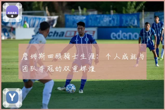 詹姆斯回顾骑士生涯：个人成就与团队夺冠的双重辉煌