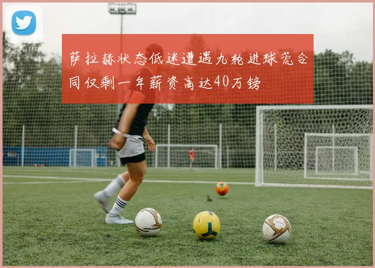 萨拉赫状态低迷遭遇九轮进球荒合同仅剩一年薪资高达40万镑