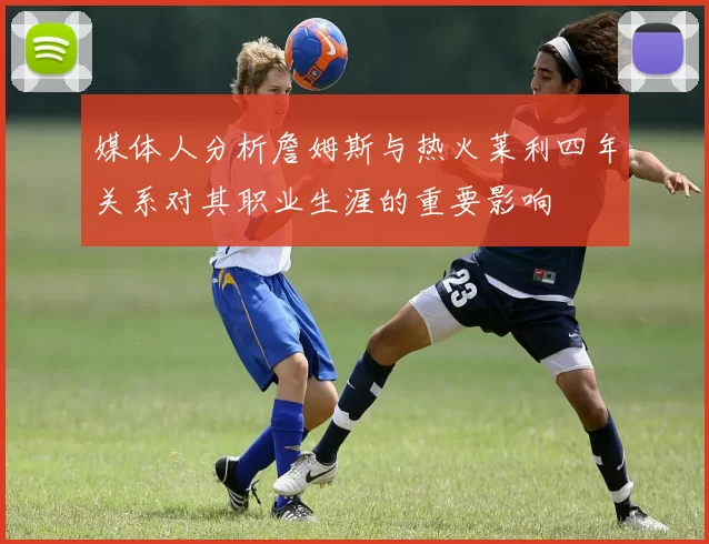 媒体人分析詹姆斯与热火莱利四年关系对其职业生涯的重要影响